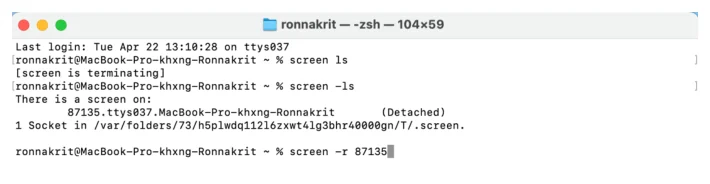 หน้าต่าง Terminal ของ macOS ธีมสว่าง ชื่อหน้าต่าง zsh ขนาด 104 คูณ 59 บรรทัดแรกคือ Last login วันอังคารที่ 22 เมษายน เวลา 13:10:28 บน ttys037 บรรทัดถัดมาผู้ใช้พิมพ์ screen ls แล้วระบบตอบว่า screen is terminating บรรทัดถัดมาผู้ใช้พิมพ์ screen -ls แล้วผลลัพธ์ขึ้นว่า There is a screen on: ตามด้วยบรรทัดเยื้องที่ระบุ 87135.ttys037.MacBook-Pro-khxng-Ronnakrit และคำว่า Detached ในวงเล็บ บรรทัดถัดมาเขียนว่า 1 Socket in /var/folders/... /.screen บรรทัดสุดท้ายผู้ใช้พิมพ์ screen -r 87135 พร้อมเคอร์เซอร์กะพริบ